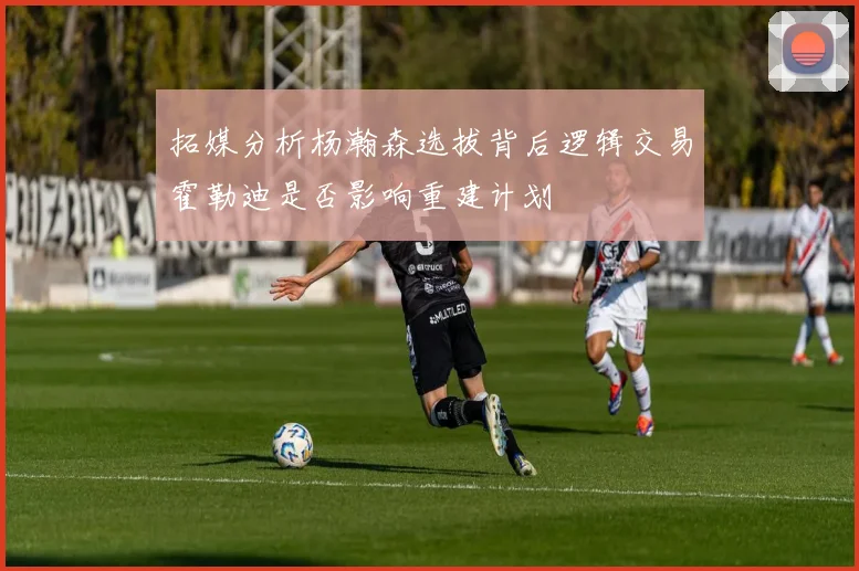 拓媒分析杨瀚森选拔背后逻辑交易霍勒迪是否影响重建计划