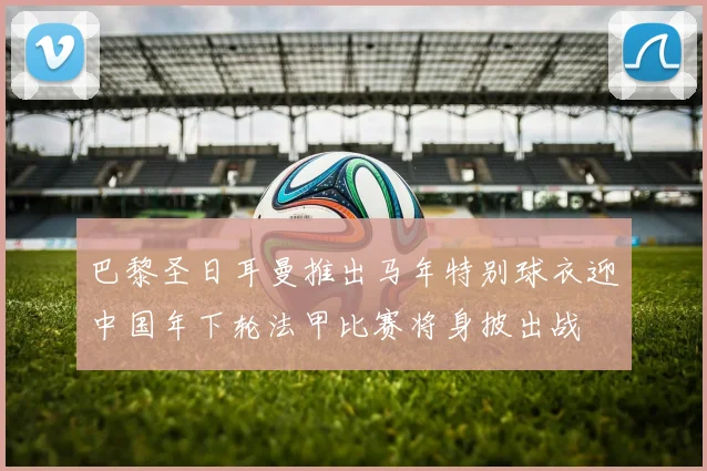 巴黎圣日耳曼推出马年特别球衣迎中国年下轮法甲比赛将身披出战
