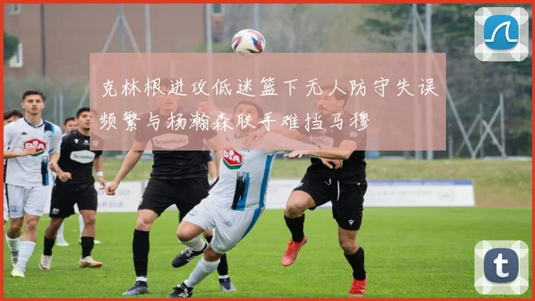 克林根进攻低迷篮下无人防守失误频繁与杨瀚森联手难挡马穆