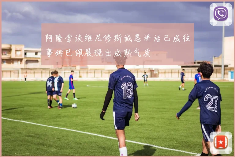 阿隆索谈维尼修斯诚恳讲话已成往事姆巴佩展现出成熟气质