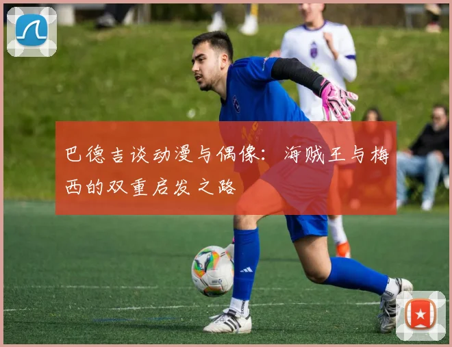 巴德吉谈动漫与偶像：海贼王与梅西的双重启发之路