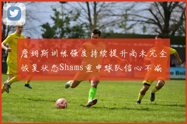詹姆斯训练强度持续提升尚未完全恢复状态Shams重申球队信心不减