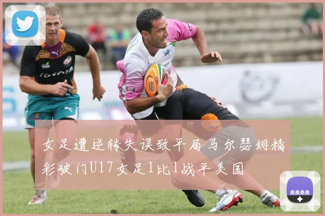 女足遭逆转失误致平局马尔瑟姆精彩破门U17女足1比1战平美国
