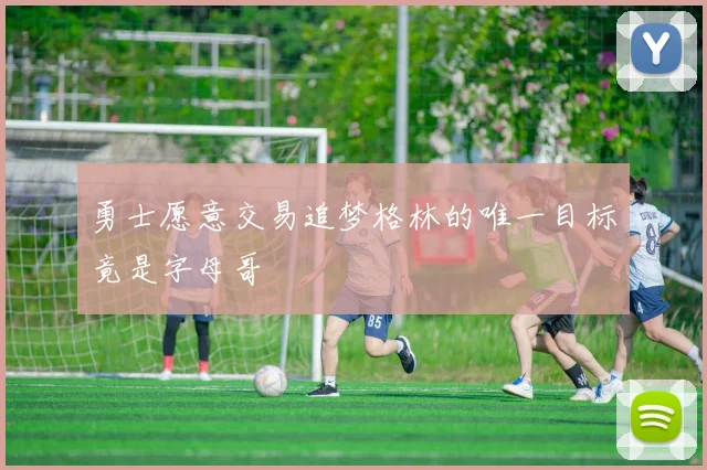 勇士愿意交易追梦格林的唯一目标竟是字母哥