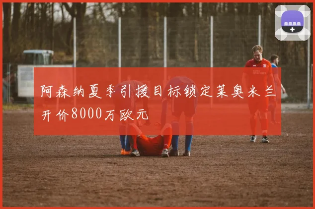 阿森纳夏季引援目标锁定莱奥米兰开价8000万欧元