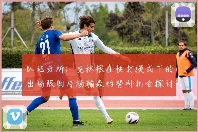 队记分析：克林根在快打模式下的出场限制与杨瀚森的替补机会探讨