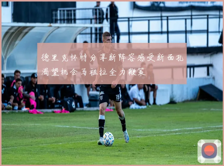 德里克怀特分享新阵容感受新面孔渴望机会马祖拉全力鞭策