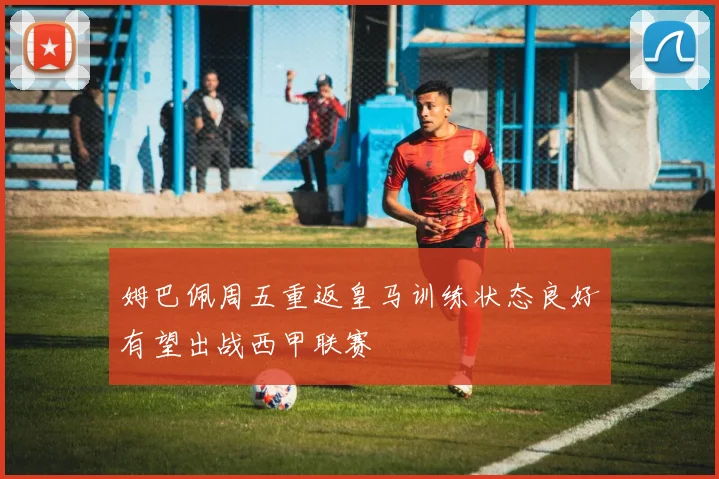 姆巴佩周五重返皇马训练状态良好有望出战西甲联赛