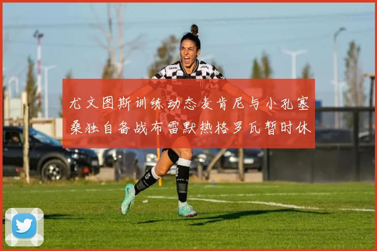尤文图斯训练动态麦肯尼与小孔塞桑独自备战布雷默热格罗瓦暂时休息
