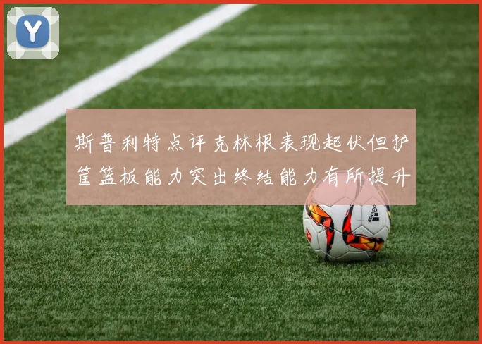 斯普利特点评克林根表现起伏但护筐篮板能力突出终结能力有所提升