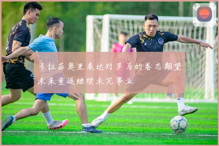 卡拉菲奥里表达对罗马的眷恋期望未来重返继续未完事业