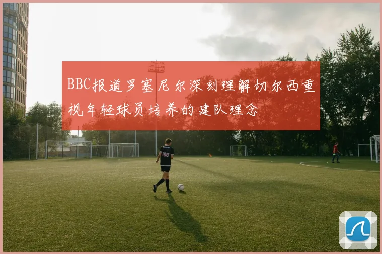 BBC报道罗塞尼尔深刻理解切尔西重视年轻球员培养的建队理念
