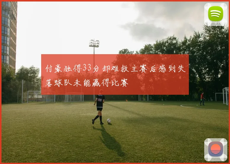付豪独得33分却难救主赛后感到失落球队未能赢得比赛