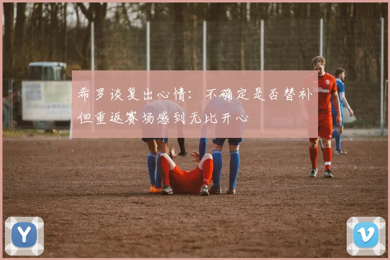 希罗谈复出心情：不确定是否替补但重返赛场感到无比开心