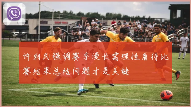 许利民强调赛季漫长需理性看待比赛结果总结问题才是关键