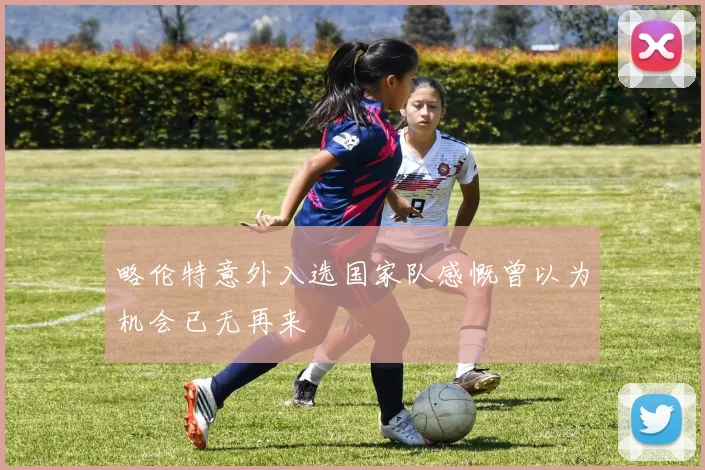 略伦特意外入选国家队感慨曾以为机会已无再来