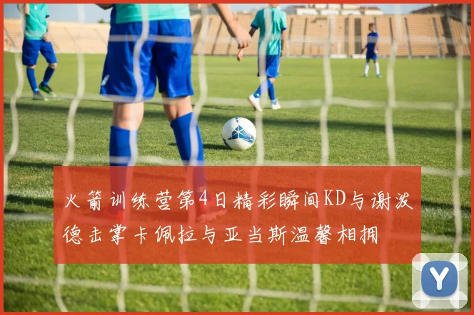 火箭训练营第4日精彩瞬间KD与谢泼德击掌卡佩拉与亚当斯温馨相拥