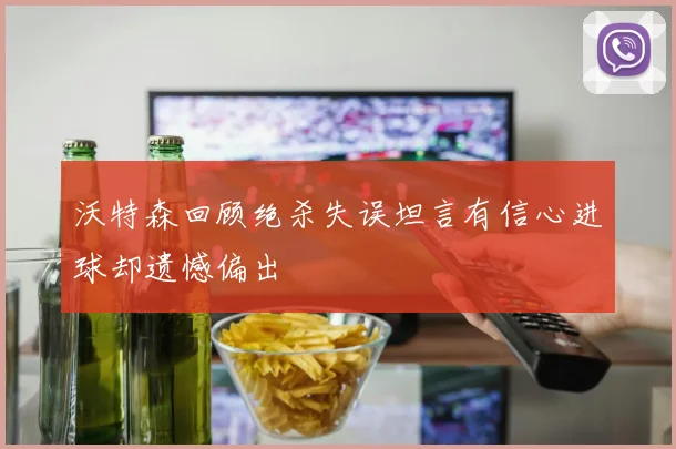 沃特森回顾绝杀失误坦言有信心进球却遗憾偏出
