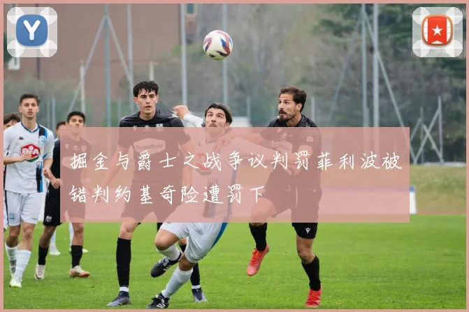 掘金与爵士之战争议判罚菲利波被错判约基奇险遭罚下