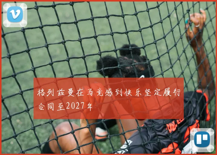 格列兹曼在马竞感到快乐坚定履行合同至2027年