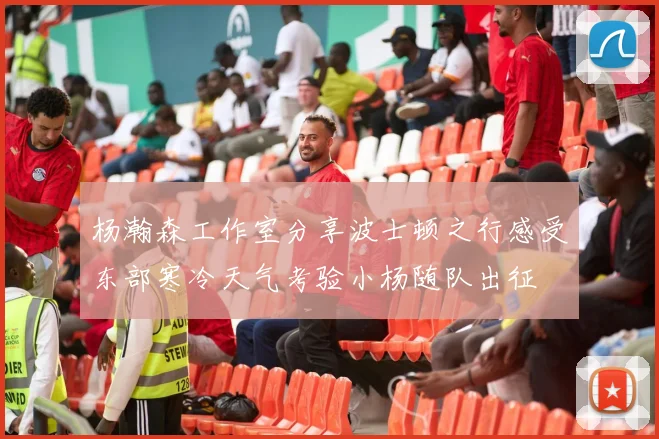 杨瀚森工作室分享波士顿之行感受东部寒冷天气考验小杨随队出征