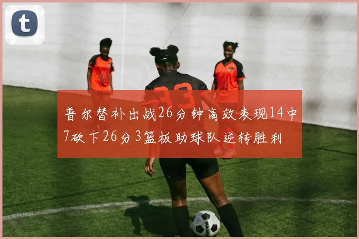 普尔替补出战26分钟高效表现14中7砍下26分3篮板助球队逆转胜利