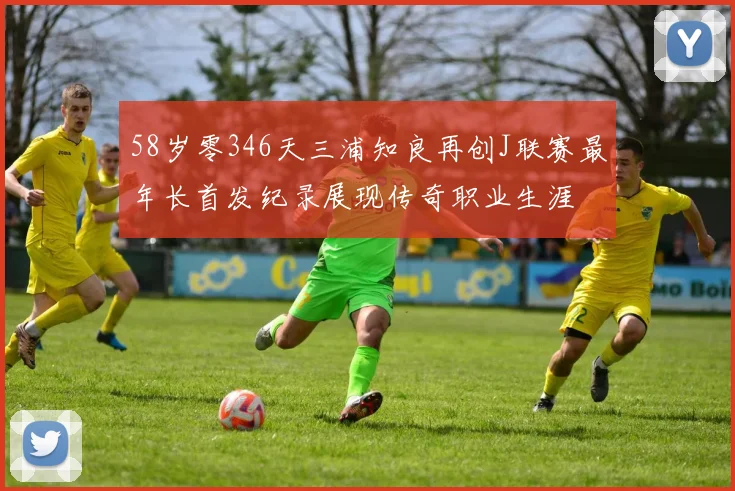 58岁零346天三浦知良再创J联赛最年长首发纪录展现传奇职业生涯
