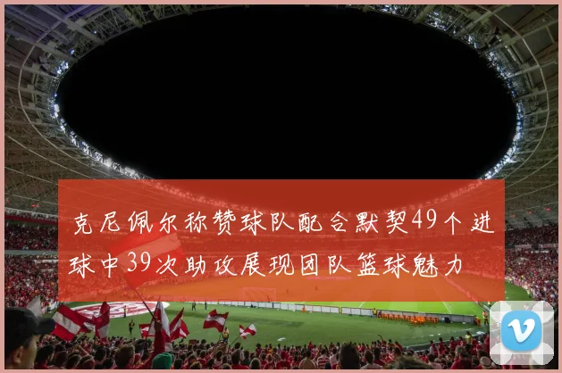 克尼佩尔称赞球队配合默契49个进球中39次助攻展现团队篮球魅力