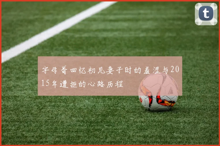 字母哥回忆初见妻子时的羞涩与2015年遭拒的心路历程