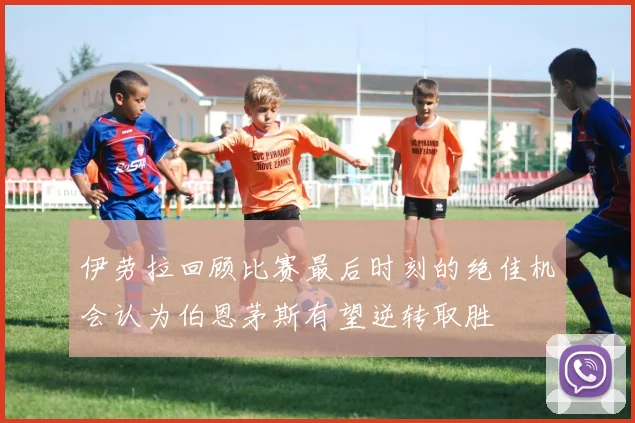 伊劳拉回顾比赛最后时刻的绝佳机会认为伯恩茅斯有望逆转取胜