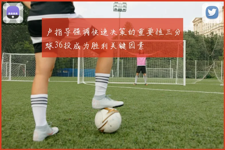 卢指导强调快速决策的重要性三分球36投成为胜利关键因素