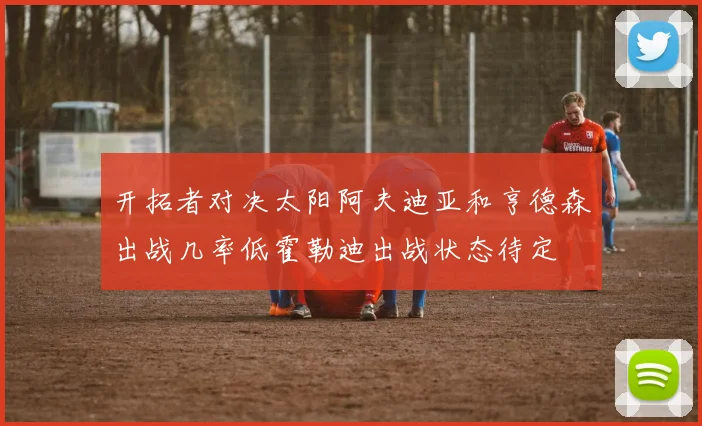 开拓者对决太阳阿夫迪亚和亨德森出战几率低霍勒迪出战状态待定
