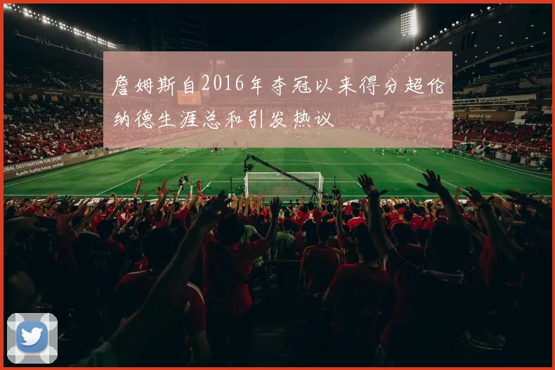 詹姆斯自2016年夺冠以来得分超伦纳德生涯总和引发热议