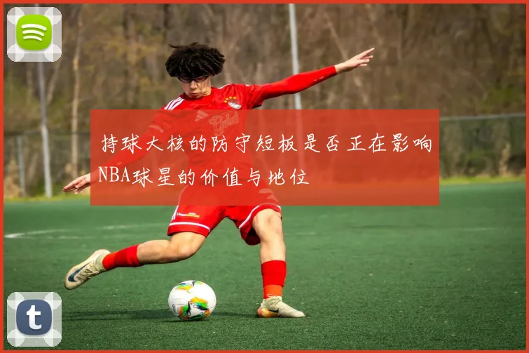 持球大核的防守短板是否正在影响NBA球星的价值与地位