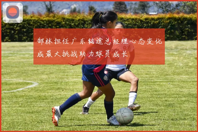 郜林担任广东铭途总经理心态变化成最大挑战助力球员成长