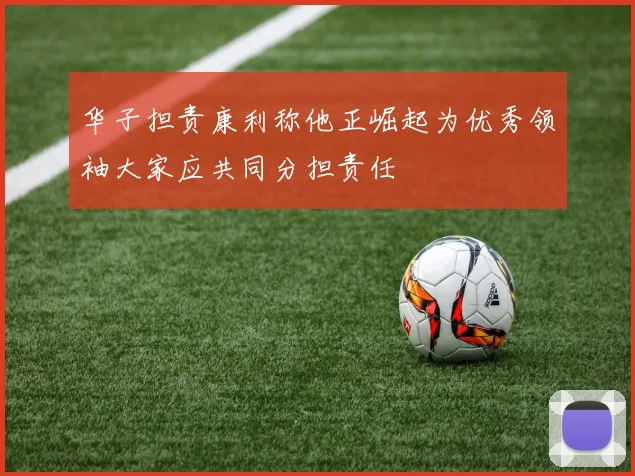 华子担责康利称他正崛起为优秀领袖大家应共同分担责任