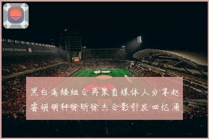 黑白高矮组合再聚首媒体人分享赵睿胡明轩徐昕徐杰合影引发回忆涌现